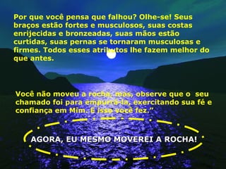 Por que você pensa que falhou? Olhe-se! Seus braços estão fortes e musculosos, suas costas enrijecidas e bronzeadas, suas mãos estão curtidas, suas pernas se tornaram musculosas e firmes. Todos esses atributos lhe fazem melhor do que antes. Você não moveu a rocha, mas, observe que o  seu chamado foi para empurrá-la, exercitando sua fé e confiança em Mim. E isso você fez.”  AGORA, EU MESMO MOVEREI A ROCHA! 