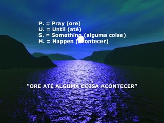 P. = Pray (ore)  U. = Until (até)  S. = Something (alguma coisa)  H. = Happen (acontecer) "ORE ATÉ ALGUMA COISA ACONTECER” 
