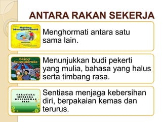 ANTARA RAKAN SEKERJA
Menghormati antara satu
sama lain.
Menunjukkan budi pekerti
yang mulia, bahasa yang halus
serta timbang rasa.
Sentiasa menjaga kebersihan
diri, berpakaian kemas dan
terurus.

 