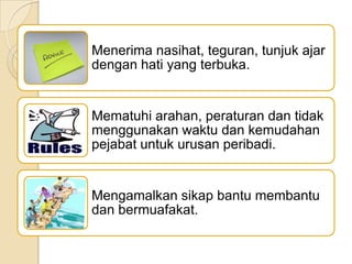 Menerima nasihat, teguran, tunjuk ajar
dengan hati yang terbuka.

Mematuhi arahan, peraturan dan tidak
menggunakan waktu dan kemudahan
pejabat untuk urusan peribadi.

Mengamalkan sikap bantu membantu
dan bermuafakat.

 