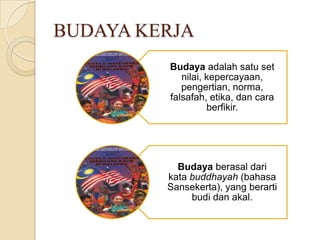 BUDAYA KERJA
Budaya adalah satu set
nilai, kepercayaan,
pengertian, norma,
falsafah, etika, dan cara
berfikir.

Budaya berasal dari
kata buddhayah (bahasa
Sansekerta), yang berarti
budi dan akal.

 
