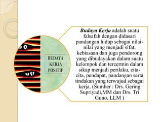 Budaya Kerja adalah suatu
falsafah dengan didasari
pandangan hidup sebagai nilainilai yang menjadi sifat,
kebiasaan dan juga pendorong
yang dibudayakan dalam suatu
kelompok dan tercermin dalam
sikap menjadi perilaku, citacita, pendapat, pandangan serta
tindakan yang terwujud sebagai
kerja. (Sumber : Drs. Gering
Supriyadi,MM dan Drs. Tri
Guno, LLM )

 