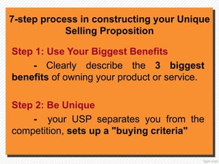 7-step process in constructing your Unique
Selling Proposition
Step 1: Use Your Biggest Benefits
- Clearly describe the 3 biggest
benefits of owning your product or service.
Step 2: Be Unique
- your USP separates you from the
competition, sets up a "buying criteria"
 