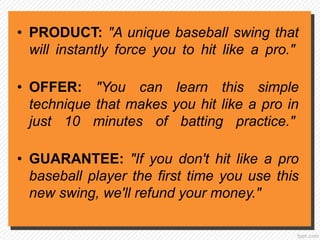 • PRODUCT: "A unique baseball swing that
will instantly force you to hit like a pro."
• OFFER: "You can learn this simple
technique that makes you hit like a pro in
just 10 minutes of batting practice."
• GUARANTEE: "If you don't hit like a pro
baseball player the first time you use this
new swing, we'll refund your money."
 