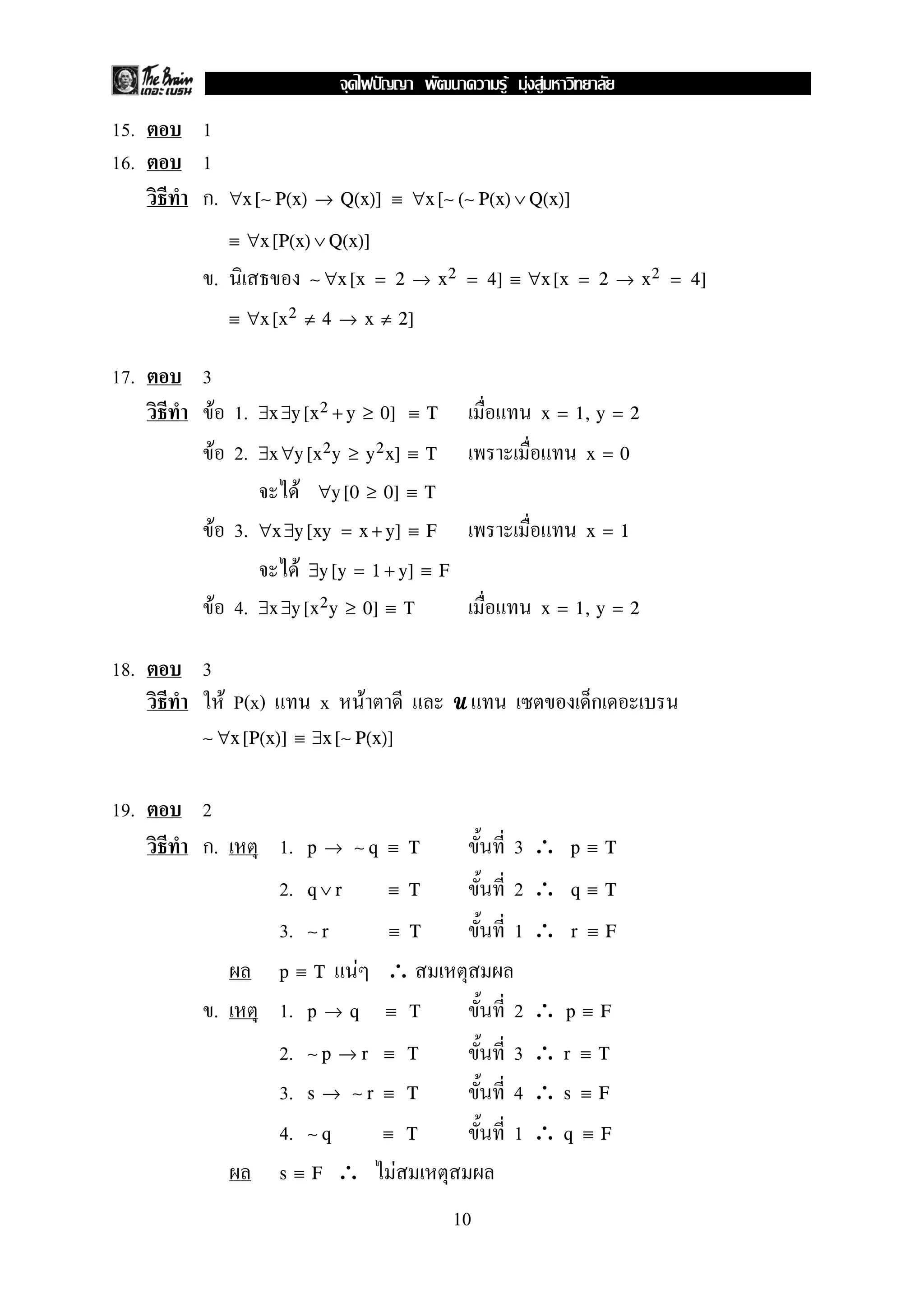 15. 1
16. 1
ก. ∀x [∼ P(x) → Q(x)] ≡ ∀x [∼ (∼ P(x) ∨ Q(x)]
≡ ∀x [P(x) ∨ Q(x)]
. ∼ ∀x [x = 2 → x2 = 4] ≡ ∀x [x = 2 → x2 = 4]
≡ ∀x [x2 ≠ 4 → x ≠ 2]
17. 3
F 1. ∃x ∃y [x2 + y ≥ 0] ≡ T x = 1, y = 2
F 2. ∃x ∀y [x2y ≥ y2x] ≡ T x = 0
F ∀y [0 ≥ 0] ≡ T
F 3. ∀x ∃y [xy = x + y] ≡ F x = 1
F ∃y [y = 1 + y] ≡ F
F 4. ∃x ∃y [x2y ≥ 0] ≡ T x = 1, y = 2
18. 3
F P(x) x F UUUU ก
∼ ∀x [P(x)] ≡ ∃x [∼ P(x)]
19. 2
ก. 1. 3 ∴p → ∼ q ≡ T p ≡ T
2. 2 ∴q ∨ r ≡ T q ≡ T
3. 1 ∴∼ r ≡ T r ≡ F
F ∴p ≡ T
. 1. 2 ∴p → q ≡ T p ≡ F
2. 3 ∴∼ p → r ≡ T r ≡ T
3. 4 ∴s → ∼ r ≡ T s ≡ F
4. 1 ∴∼ q ≡ T q ≡ F
∴ Fs ≡ F
10
ˆ F F F
 