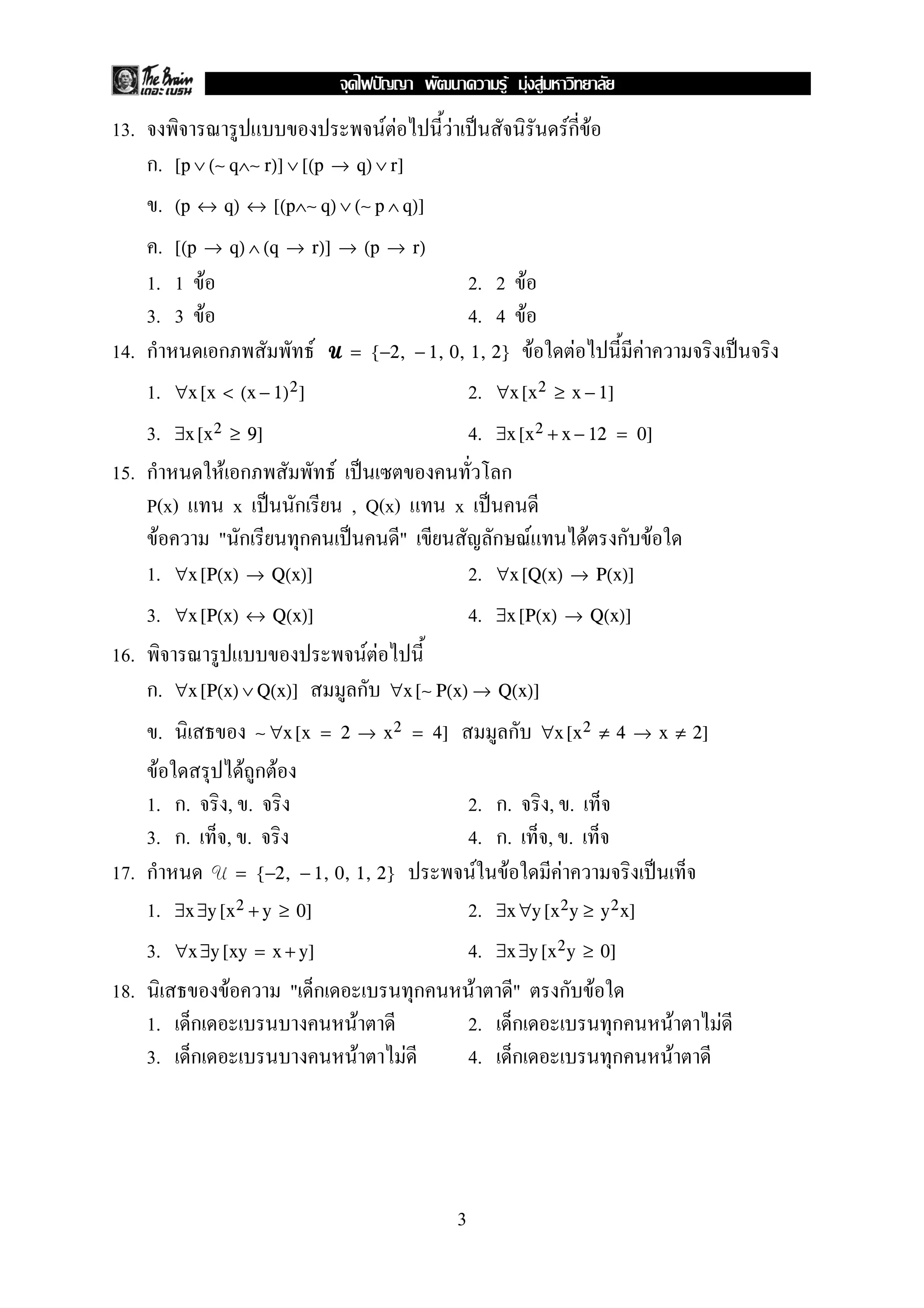 13. F F F ˈ Fก F
ก. [p ∨ (∼ q∧∼ r)] ∨ [(p → q) ∨ r]
. (p ↔ q) ↔ [(p∧∼ q) ∨ (∼ p ∧ q)]
. [(p → q) ∧ (q → r)] → (p → r)
1. 1 F 2. 2 F
3. 3 F 4. 4 F
14. ก ก F UUUU F F F ˈ= {−2, − 1, 0, 1, 2}
1. 2.∀x [x < (x − 1)2] ∀x [x2 ≥ x − 1]
3. 4.∃x [x2 ≥ 9] ∃x [x2 + x − 12 = 0]
15. ก F ก F ˈ ก
P(x) x ˈ ก , Q(x) x ˈ
F " ก ก ˈ " ก F F ก F
1. 2.∀x [P(x) → Q(x)] ∀x [Q(x) → P(x)]
3. 4.∀x [P(x) ↔ Q(x)] ∃x [P(x) → Q(x)]
16. F F
ก. ก∀x [P(x) ∨ Q(x)] ∀x [∼ P(x) → Q(x)]
. ก∼ ∀x [x = 2 → x2 = 4] ∀x [x2 ≠ 4 → x ≠ 2]
F F ก F
1. ก. , . 2. ก. , .
3. ก. , . 4. ก. , .
17. ก U F F F ˈ= {−2, − 1, 0, 1, 2}
1. 2.∃x ∃y [x2 + y ≥ 0] ∃x ∀y [x2y ≥ y2x]
3. 4.∀x ∃y [xy = x + y] ∃x ∃y [x2y ≥ 0]
18. F " ก ก F " ก F
1. ก F 2. ก ก F F
3. ก F F 4. ก ก F
3
ˆ F F F
 