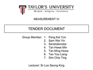 1. Pang Kai Yun
2. Sam Wei Yin
3. Sandrabrooke
4. Tan Hwee Min
5. Tan Ming Howe
6. Tan You Liang
7. Sim Chia Ting
MEASUREMENT IV
TENDER DOCUMENT
Group Member:
Lecturer: Sr Loo Seong King
 