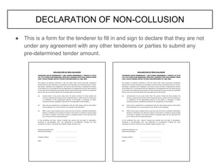 ● This is a form for the tenderer to fill in and sign to declare that they are not
under any agreement with any other tenderers or parties to submit any
pre-determined tender amount.
DECLARATION OF NON-COLLUSION
 