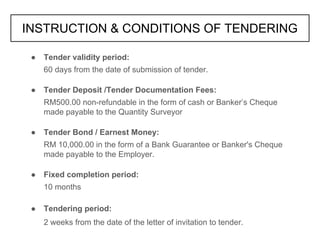 ● Tender validity period:
60 days from the date of submission of tender.
● Tender Deposit /Tender Documentation Fees:
RM500.00 non-refundable in the form of cash or Banker’s Cheque
made payable to the Quantity Surveyor
● Tender Bond / Earnest Money:
RM 10,000.00 in the form of a Bank Guarantee or Banker's Cheque
made payable to the Employer.
● Fixed completion period:
10 months
● Tendering period:
2 weeks from the date of the letter of invitation to tender.
INSTRUCTION & CONDITIONS OF TENDERING
 