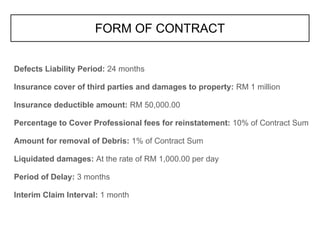 Defects Liability Period: 24 months
Insurance cover of third parties and damages to property: RM 1 million
Insurance deductible amount: RM 50,000.00
Percentage to Cover Professional fees for reinstatement: 10% of Contract Sum
Amount for removal of Debris: 1% of Contract Sum
Liquidated damages: At the rate of RM 1,000.00 per day
Period of Delay: 3 months
Interim Claim Interval: 1 month
FORM OF CONTRACT
 