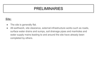 Site:
● The site is generally flat.
● All earthwork, site clearance, external infrastructure works such as roads,
surface water drains and sumps, soil drainage pipes and manholes and
water supply mains leading to and around the site have already been
completed by others.
PRELIMINARIES
 