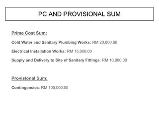 Prime Cost Sum:
Cold Water and Sanitary Plumbing Works: RM 20,000.00
Electrical Installation Works: RM 15,000.00
Supply and Delivery to Site of Sanitary Fittings: RM 10,000.00
Provisional Sum:
Contingencies: RM 100,000.00
PC AND PROVISIONAL SUM
 