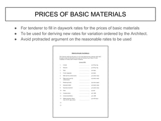PRICES OF BASIC MATERIALS
● For tenderer to fill in daywork rates for the prices of basic materials
● To be used for deriving new rates for variation ordered by the Architect.
● Avoid protracted argument on the reasonable rates to be used
 