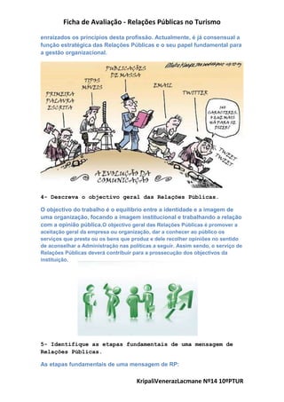 Ficha de Avaliação - Relações Públicas no Turismo
KripaliVenerazLacmane Nº14 10ºPTUR
enraizados os princípios desta profissão. Actualmente, é já consensual a
função estratégica das Relações Públicas e o seu papel fundamental para
a gestão organizacional.
4- Descreva o objectivo geral das Relações Públicas.
O objectivo do trabalho é o equilíbrio entre a identidade e a imagem de
uma organização, focando a imagem institucional e trabalhando a relação
com a opinião pública.O objectivo geral das Relações Públicas é promover a
aceitação geral da empresa ou organização, dar a conhecer ao público os
serviços que presta ou os bens que produz e dele recolher opiniões no sentido
de aconselhar a Administração nas políticas a seguir. Assim sendo, o serviço de
Relações Públicas deverá contribuir para a prossecução dos objectivos da
instituição.
5- Identifique as etapas fundamentais de uma mensagem de
Relações Públicas.
As etapas fundamentais de uma mensagem de RP:
 