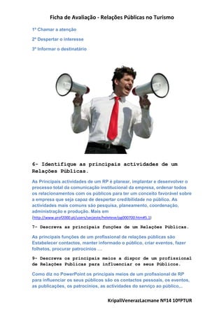 Ficha de Avaliação - Relações Públicas no Turismo
KripaliVenerazLacmane Nº14 10ºPTUR
1º Chamar a atenção
2º Despertar o interesse
3º Informar o destinatário
6- Identifique as principais actividades de um
Relações Públicas.
As Principais actividades de um RP é planear, implantar e desenvolver o
processo total da comunicação institucional da empresa, ordenar todos
os relacionamentos com os públicos para ter um conceito favorável sobre
a empresa que seja capaz de despertar credibilidade no público. As
actividades mais comuns são pesquisa, planeamento, coordenação,
administração e produção. Mais em
(http://www.prof2000.pt/users/secjeste/heletese/pg000700.htm#5.1)
7- Descreva as principais funções de um Relações Públicas.
As principais funções de um profissional de relações públicas são
Estabelecer contactos, manter informado o público, criar eventos, fazer
folhetos, procurar patrocínios …
9- Descreva os principais meios a dispor de um profissional
de Relações Publicas para influenciar os seus Públicos.
Como diz no PowerPoint os principais meios de um profissional de RP
para influenciar os seus públicos são os contactos pessoais, os eventos,
as publicações, os patrocínios, as actividades do serviço ao público,..
 