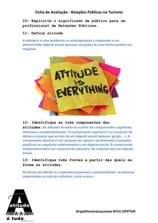Ficha de Avaliação - Relações Públicas no Turismo
KripaliVenerazLacmane Nº14 10ºPTUR
10- Explicite o significado de público para um
profissional de Relações Públicas.
11- Defina atitude
A atitude é a uma tendência ou predisposição a responder a um
determinado objecto social (pessoa, situação) de uma forma positiva ou
negativa.
12- Identifique as três componentes das
atitudes.As atitudes formam-se a partir de componentes cognitivas,
afectivas e comportamentais. A componente cognitiva é um conjunto de
ideias e crenças que se tem de um objecto social (pessoa, grupo,…). A
componente afectiva é um conjunto de valores, sentimentos e emoções
positivas ou negativas relativamente a um objecto social. A componente
comportamental é um conjunto de reacções, de resposta face ao objecto
social.
13- Identifique três fontes a partir das quais se
forma as atitudes.
As fontes da atitude é a experiencia pessoal, a personalidade, as pessoas
importantes na vida do individuo, entre outros…
 