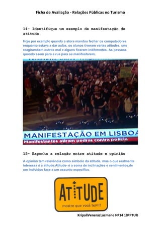 Ficha de Avaliação - Relações Públicas no Turismo
KripaliVenerazLacmane Nº14 10ºPTUR
14- Identifique um exemplo de manifestação de
atitude.
Hoje por exemplo quando a stora mandou fechar os computadores
enquanto estava a dar aulas, os alunos tiveram varias atitudes, uns
reagirambem outros mal e alguns ficaram indiferentes. As pessoas
quando saem para a rua para se manifestarem.
15- Exponha a relação entre atitude e opinião
A opinião tem relevância como símbolo da atitude, mas o que realmente
interessa é a atitude.Atitude- é a soma de inclinações e sentimentos,de
um individuo face a um assunto específico.
 