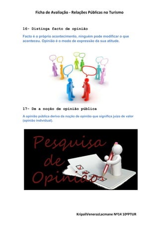 Ficha de Avaliação - Relações Públicas no Turismo
KripaliVenerazLacmane Nº14 10ºPTUR
16- Distinga facto de opinião
Facto é o próprio acontecimento, ninguém pode modificar o que
aconteceu. Opinião é o modo de expressão da sua atitude.
17- De a noção de opinião pública
A opinião pública deriva da noção de opinião que significa juízo de valor
(opinião individual).
 