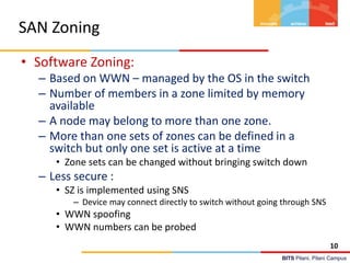 BITS Pilani, Pilani Campus
SAN Zoning
• Software Zoning:
– Based on WWN – managed by the OS in the switch
– Number of members in a zone limited by memory
available
– A node may belong to more than one zone.
– More than one sets of zones can be defined in a
switch but only one set is active at a time
• Zone sets can be changed without bringing switch down
– Less secure :
• SZ is implemented using SNS
– Device may connect directly to switch without going through SNS
• WWN spoofing
• WWN numbers can be probed
10
 