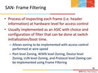 BITS Pilani, Pilani Campus
SAN- Frame Filtering
• Process of inspecting each frame (i.e. header
information) at hardware level for access control
• Usually implemented as an ASIC with choice and
configuration of filter that can be done at switch
initialization/boot time.
– Allows zoning to be implemented with access control
performed at wire speed
– Port level Zoning, WWN level Zoning, Device level
Zoning, LUN level Zoning, and Protocol level Zoning can
be implemented using Frame Filtering
11
 