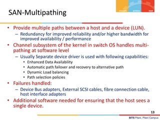 BITS Pilani, Pilani Campus
SAN-Multipathing
• Provide multiple paths between a host and a device (LUN).
– Redundancy for improved reliability and/or higher bandwidth for
improved availability / performance
• Channel subsystem of the kernel in switch OS handles multi-
pathing at software level
– Usually Separate device driver is used with following capabilities:
• Enhanced Data Availability
• Automatic path failover and recovery to alternative path
• Dynamic Load balancing
• Path selection policies
• Failures handled:
– Device Bus adapters, External SCSI cables, fibre connection cable,
host interface adapters
• Additional software needed for ensuring that the host sees a
single device.
13
 