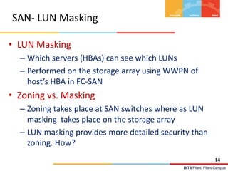 BITS Pilani, Pilani Campus
SAN- LUN Masking
• LUN Masking
– Which servers (HBAs) can see which LUNs
– Performed on the storage array using WWPN of
host’s HBA in FC-SAN
• Zoning vs. Masking
– Zoning takes place at SAN switches where as LUN
masking takes place on the storage array
– LUN masking provides more detailed security than
zoning. How?
14
 