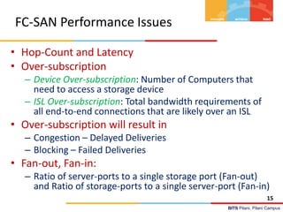 BITS Pilani, Pilani Campus
FC-SAN Performance Issues
• Hop-Count and Latency
• Over-subscription
– Device Over-subscription: Number of Computers that
need to access a storage device
– ISL Over-subscription: Total bandwidth requirements of
all end-to-end connections that are likely over an ISL
• Over-subscription will result in
– Congestion – Delayed Deliveries
– Blocking – Failed Deliveries
• Fan-out, Fan-in:
– Ratio of server-ports to a single storage port (Fan-out)
and Ratio of storage-ports to a single server-port (Fan-in)
15
 