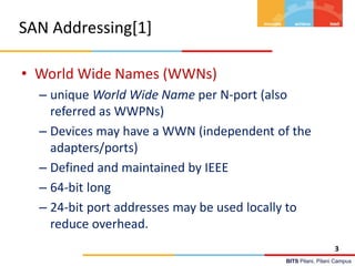 BITS Pilani, Pilani Campus
SAN Addressing[1]
• World Wide Names (WWNs)
– unique World Wide Name per N-port (also
referred as WWPNs)
– Devices may have a WWN (independent of the
adapters/ports)
– Defined and maintained by IEEE
– 64-bit long
– 24-bit port addresses may be used locally to
reduce overhead.
3
 
