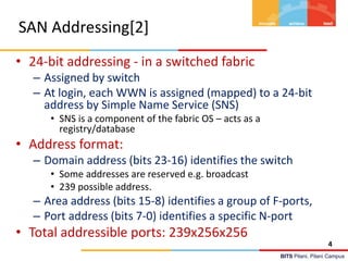 BITS Pilani, Pilani Campus
SAN Addressing[2]
• 24-bit addressing - in a switched fabric
– Assigned by switch
– At login, each WWN is assigned (mapped) to a 24-bit
address by Simple Name Service (SNS)
• SNS is a component of the fabric OS – acts as a
registry/database
• Address format:
– Domain address (bits 23-16) identifies the switch
• Some addresses are reserved e.g. broadcast
• 239 possible address.
– Area address (bits 15-8) identifies a group of F-ports,
– Port address (bits 7-0) identifies a specific N-port
• Total addressible ports: 239x256x256
4
 
