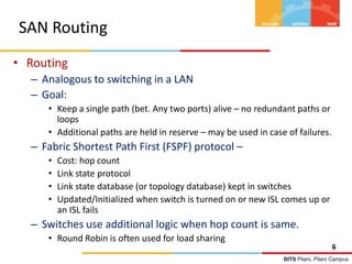 BITS Pilani, Pilani Campus
SAN Routing
• Routing
– Analogous to switching in a LAN
– Goal:
• Keep a single path (bet. Any two ports) alive – no redundant paths or
loops
• Additional paths are held in reserve – may be used in case of failures.
– Fabric Shortest Path First (FSPF) protocol –
• Cost: hop count
• Link state protocol
• Link state database (or topology database) kept in switches
• Updated/Initialized when switch is turned on or new ISL comes up or
an ISL fails
– Switches use additional logic when hop count is same.
• Round Robin is often used for load sharing
6
 