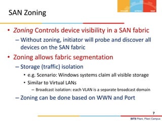 BITS Pilani, Pilani Campus
SAN Zoning
• Zoning Controls device visibility in a SAN fabric
– Without zoning, initiator will probe and discover all
devices on the SAN fabric
• Zoning allows fabric segmentation
– Storage (traffic) isolation
• e.g. Scenario: Windows systems claim all visible storage
• Similar to Virtual LANs
– Broadcast isolation: each VLAN is a separate broadcast domain
– Zoning can be done based on WWN and Port
7
 