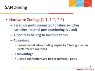 BITS Pilani, Pilani Campus
SAN Zoning
• Hardware Zoning: (1-1, 1-*, *-*)
– Based on ports connected to fabric switches
(switches-internal port numbering is used)
– A port may belong to multiple zones
– Advantage:
• Implemented into a routing engine by filtering – i.e. no
performance overhead
– Disadvantage:
• Device connections are tied to (physical) ports
9
 