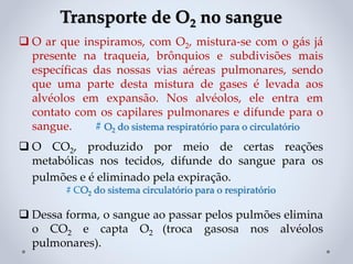 Transporte de O2 no sangue
❑ O ar que inspiramos, com O2, mistura-se com o gás já
presente na traqueia, brônquios e subdivisões mais
específicas das nossas vias aéreas pulmonares, sendo
que uma parte desta mistura de gases é levada aos
alvéolos em expansão. Nos alvéolos, ele entra em
contato com os capilares pulmonares e difunde para o
sangue. # O2 do sistema respiratório para o circulatório
❑ O CO2, produzido por meio de certas reações
metabólicas nos tecidos, difunde do sangue para os
pulmões e é eliminado pela expiração.
# CO2 do sistema circulatório para o respiratório
❑ Dessa forma, o sangue ao passar pelos pulmões elimina
o CO2 e capta O2 (troca gasosa nos alvéolos
pulmonares).
 