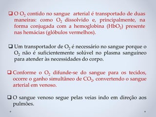 ❑ Conforme o O2 difunde-se do sangue para os tecidos,
ocorre o ganho simultâneo de CO2, convertendo o sangue
arterial em venoso.
❑ O sangue venoso segue pelas veias indo em direção aos
pulmões.
❑ Um transportador de O2 é necessário no sangue porque o
O2 não é suficientemente solúvel no plasma sanguíneo
para atender às necessidades do corpo.
❑ O O2 contido no sangue arterial é transportado de duas
maneiras: como O2 dissolvido e, principalmente, na
forma conjugada com a hemoglobina (HbO2) presente
nas hemácias (glóbulos vermelhos).
 
