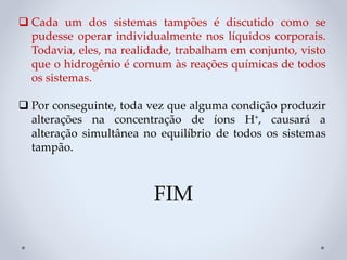 ❑ Cada um dos sistemas tampões é discutido como se
pudesse operar individualmente nos líquidos corporais.
Todavia, eles, na realidade, trabalham em conjunto, visto
que o hidrogênio é comum às reações químicas de todos
os sistemas.
❑ Por conseguinte, toda vez que alguma condição produzir
alterações na concentração de íons H+, causará a
alteração simultânea no equilíbrio de todos os sistemas
tampão.
FIM
 