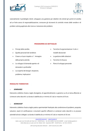 Catalogo LEN Formazione 2009/2010
Scheda di dettaglio
www.lenformazione.it – www.hrsystem.it
Sede e aule corsi: Via Golfo dei Poeti 1/A - 43100 Parma - tel. 0521.038411 fax 0521.038499 - e.mail: len@gruppolen.it
Sede distaccata con aule corsi: Via Nobel, 14/A – Quartiere SPIP - 43100 Parma - tel. 0521.1910311
LEN Learning Education Network - diritti riservati anno 2009
razionalmente il portafoglio clienti, sviluppare una gestione per obiettivi che stimoli gli uomini di vendita
ad un forte senso di responsabilizzazione, conoscere gli strumenti di controllo mirato delle vendite e di
problem solving applicato alla ricerca e risoluzione dei problemi.
PROGRAMMA DI DETTAGLIO
 Principi della vendita
 Qualità personali del venditore
 Creare un buon impatto e l’immagine
della propria azienda
 Lo sviluppo di domande aperte e di
domande in profondita’
 La scoperta dei bisogni: situazione,
problema, implicazioni
 Tecniche di argomentazione: il cvb e i
modelli decisionali
 La gestione delle obiezioni
 Tecniche di chiusura
 Piano di sviluppo personale
MODALITA’ FORMATIVE
o SEMINARIO
Intervento collettivo d'aula a taglio divulgativo, di approfondimento o generico su di un tema afferente ai
contenuti sotto descritti. La durata è stabilita da un minimo di 3 ad un massimo di 8 ore.
o WORKSHOP
Intervento collettivo d'aula a taglio pratico sperimentale finalizzato alla condivisione di problemi, proposte,
soluzioni, esami di certificazione e strumenti specifici afferenti ai contenuti sotto descritti e ai processi
aziendali ad essi collegati. La durata è stabilita da un minimo di 3 ad un massimo di 16 ore.
 