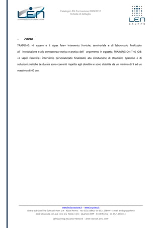 Catalogo LEN Formazione 2009/2010
Scheda di dettaglio
www.lenformazione.it – www.hrsystem.it
Sede e aule corsi: Via Golfo dei Poeti 1/A - 43100 Parma - tel. 0521.038411 fax 0521.038499 - e.mail: len@gruppolen.it
Sede distaccata con aule corsi: Via Nobel, 14/A – Quartiere SPIP - 43100 Parma - tel. 0521.1910311
LEN Learning Education Network - diritti riservati anno 2009
o CORSO
TRAINING: «il sapere e il saper fare» intervento frontale, seminariale e di laboratorio finalizzato
all’introduzione e alla conoscenza teorica e pratica dell’argomento in oggetto. TRAINING ON THE JOB:
«il saper risolvere» intervento personalizzato finalizzato alla conduzione di strumenti operativi e di
soluzioni pratiche Le durate sono coerenti rispetto agli obiettivi e sono stabilite da un minimo di 9 ad un
massimo di 40 ore.
 