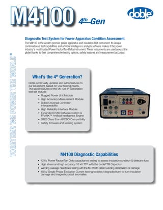 The M4100 is the world’s premier power apparatus and insulation test instrument. Its unique
combination of test capabilities and artificial intelligence analysis software makes it the power
industry’s most trusted Power Factor/Tan-Delta instrument. These instruments are used around the
globe thanks to their comprehensive testing options, safety features and measurement accuracy.
®
M4100
M4100 Diagnostic Capabilities
Diagnostic Test System for Power Apparatus Condition Assessment
	 • 12 kV Power Factor/Tan-Delta capacitance testing to assess insulation condition & dielectric loss
	 • High stress and high accuracy 10 kV TTR with the dobleTTR Capacitor
	 • Winding Leakage Reactance testing with the M4110 to detect winding deformation or damage
	 • 10 kV Single-Phase Excitation Current testing to detect degraded turn-to-turn insulation 		
	 damage and magnetic circuit anomalies
What’s the 4th
Generation?
Doble continually updates and adds features to
our equipment based on your testing needs.
The latest features of the M4100 4th
Generation
test set include:
	 • Rugged Power Unit Module
	 • High Accuracy Measurement Module
	 • Doble Universal Controller 		
	 interoperability
	 • High Reliability Interface Module
	 • Expanded DTA6 Software system &
	     FRANK™ Artificial Intelligence Engine
	 • GFIC Class B and RCBO Compatibility
	 •  Safety firmware and sensing system
 