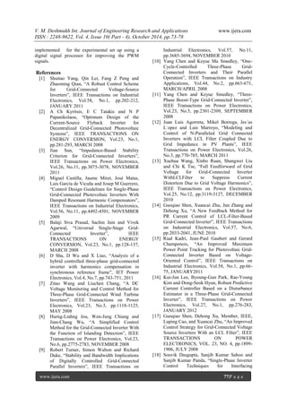 V. M. Deshmukh Int. Journal of Engineering Research and Applications www.ijera.com
ISSN : 2248-9622, Vol. 4, Issue 10( Part - 4), October 2014, pp.73-78
www.ijera.com 77|P a g e
implemented for the experimental set up using a
digital signal processor for improving the PWM
signals.
References
[1] Shuitao Yang, Qin Lei, Fang Z Peng and
Zhaoming Qian, “A Robust Control Scheme
for Grid-Connected Voltage-Source
Inverters”, IEEE Transactions on Industrial
Electronics, Vol.58, No.1, pp.202-212,
JANUARY 2011
[2] A Ch Kyritsis, E C Tatakis and N P
Papanikolaou, “Optimum Design of the
Current-Source Flyback Inverter for
Decentralized Grid-Connected Photovoltaic
Systems”, IEEE TRANSACTIONS ON
ENERGY CONVERSION, Vol.23, No.1,
pp.281-293, MARCH 2008
[3] Jian Sun, “Impedance-Based Stability
Criterion for Grid-Connected Inverters”,
IEEE Transactions on Power Electronics,
Vol.26, No.11, pp.3075-3078, NOVEMBER
2011
[4] Miguel Castilla, Jaume Miret, José Matas,
Luis García de Vicuña and Josep M Guerrero,
“Control Design Guidelines for Single-Phase
Grid-Connected Photovoltaic Inverters With
Damped Resonant Harmonic Compensators”,
IEEE Transactions on Industrial Electronics,
Vol.56, No.11, pp.4492-4501, NOVEMBER
2009
[5] Balaji Siva Prasad, Sachin Jain and Vivek
Agarwal, “Universal Single-Stage Grid-
Connected Inverter”, IEEE
TRANSACTIONS ON ENERGY
CONVERSION, Vol.23, No.1, pp.128-137,
MARCH 2008
[6] D Sha, D Wu and X Liao, “Analysis of a
hybrid controlled three-phase grid-connected
inverter with harmonics compensation in
synchronous reference frame”, IET Power
Electronics, Vol.4, No.7, pp.743-751, 2011
[7] Zitao Wang and Liuchen Chang, “A DC
Voltage Monitoring and Control Method for
Three-Phase Grid-Connected Wind Turbine
Inverters”, IEEE Transactions on Power
Electronics, Vol.23, No.3, pp.1118-1125,
MAY 2008
[8] Hurng-Liahng Jou, Wen-Jung Chiang and
Jinn-Chang Wu, “A Simplified Control
Method for the Grid-Connected Inverter With
the Function of Islanding Detection”, IEEE
Transactions on Power Electronics, Vol.23,
No.6, pp.2775-2783, NOVEMBER 2008
[9] Robert Turner, Simon Walton and Richard
Duke, “Stability and Bandwidth Implications
of Digitally Controlled Grid-Connected
Parallel Inverters”, IEEE Transactions on
Industrial Electronics, Vol.57, No.11,
pp.3685-3694, NOVEMBER 2010
[10] Yang Chen and Keyue Ma Smedley, “One-
Cycle-Controlled Three-Phase Grid-
Connected Inverters and Their Parallel
Operation”, IEEE Transactions on Industry
Applications, Vol.44, No.2, pp.663-671,
MARCH/APRIL 2008
[11] Yang Chen and Keyue Smedley, “Three-
Phase Boost-Type Grid-Connected Inverter”,
IEEE Transactions on Power Electronics,
Vol.23, No.5, pp.2301-2309, SEPTEMBER
2008
[12] Juan Luis Agorreta, Mikel Borrega, Jes´us
L´opez and Luis Marroyo, “Modeling and
Control of N-Paralleled Grid Connected
Inverters with LCL Filter Coupled Due to
Grid Impedance in PV Plants”, IEEE
Transactions on Power Electronics, Vol.26,
No.3, pp.770-785, MARCH 2011
[13] Xuehua Wang, Xinbo Ruan, Shangwei Liu
and Chi K Tse, “Full Feedforward of Grid
Voltage for Grid-Connected Inverter
WithLCLFilter to Suppress Current
Distortion Due to Grid Voltage Harmonics”,
IEEE Transactions on Power Electronics,
Vol.25, No.12, pp.3119-3127, DECEMBER
2010
[14] Guoqiao Shen, Xuancai Zhu, Jun Zhang and
Dehong Xu, “A New Feedback Method for
PR Current Control of LCL-Filter-Based
Grid-Connected Inverter”, IEEE Transactions
on Industrial Electronics, Vol.57, No.6,
pp.2033-2041, JUNE 2010
[15] Riad Kadri, Jean-Paul Gaubert and Gerard
Champenois, “An Improved Maximum
Power Point Tracking for Photovoltaic Grid-
Connected Inverter Based on Voltage-
Oriented Control”, IEEE Transactions on
Industrial Electronics, Vol.58, No.1, pp.66-
75, JANUARY2011
[16] Kui-Jun Lee, Byoung-Gun Park, Rae-Young
Kim and Dong-Seok Hyun, Robust Predictive
Current Controller Based on a Disturbance
Estimator in a Three-Phase Grid-Connected
Inverter”, IEEE Transactions on Power
Electronics, Vol.27, No.1, pp.276-283,
JANUARY 2012
[17] Guoqiao Shen, Dehong Xu, Member, IEEE,
Luping Cao, and Xuancai Zhu, “An Improved
Control Strategy for Grid-Connected Voltage
Source Inverters With an LCL Filter”, IEEE
TRANSACTIONS ON POWER
ELECTRONICS, VOL. 23, NO. 4, pp.1899-
1906, JULY 2008
[18] Souvik Dasgupta, Sanjib Kumar Sahoo and
Sanjib Kumar Panda, “Single-Phase Inverter
Control Techniques for Interfacing
 