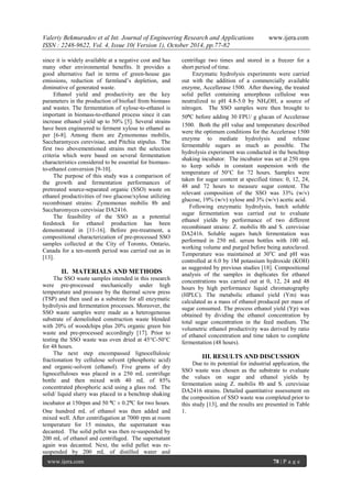 Valeriy Bekmuradov et al Int. Journal of Engineering Research and Applications www.ijera.com
ISSN : 2248-9622, Vol. 4, Issue 10( Version 1), October 2014, pp.77-82
www.ijera.com 78 | P a g e
since it is widely available at a negative cost and has
many other environmental benefits. It provides a
good alternative fuel in terms of green-house gas
emissions, reduction of farmland’s depletion, and
diminutive of generated waste.
Ethanol yield and productivity are the key
parameters in the production of biofuel from biomass
and wastes. The fermentation of xylose-to-ethanol is
important in biomass-to-ethanol process since it can
increase ethanol yield up to 50% [5]. Several strains
have been engineered to ferment xylose to ethanol as
per [6-8]. Among them are Zymomonas mobilis,
Saccharamyces cerevisiae, and Pitchia stipulus. The
first two abovementioned strains met the selection
criteria which were based on several fermentation
characteristics considered to be essential for biomass-
to-ethanol conversion [9-10].
The purpose of this study was a comparison of
the growth and fermentation performances of
pretreated source-separated organic (SSO) waste on
ethanol productivities of two glucose/xylose utilizing
recombinant strains: Zymomonas mobilis 8b and
Saccharomyces cerevisiae DA2416.
The feasibility of the SSO as a potential
feedstock for ethanol production has been
demonstrated in [11-16]. Before pre-treatment, a
compositional characterization of pre-processed SSO
samples collected at the City of Toronto, Ontario,
Canada for a ten-month period was carried out as in
[13].
II. MATERIALS AND METHODS
The SSO waste samples intended in this research
were pre-processed mechanically under high
temperature and pressure by the thermal screw press
(TSP) and then used as a substrate for all enzymatic
hydrolysis and fermentation processes. Moreover, the
SSO waste samples were made as a heterogeneous
substrate of demolished construction waste blended
with 20% of woodchips plus 20% organic green bin
waste and pre-processed accordingly [17]. Prior to
testing the SSO waste was oven dried at 45°C-50°C
for 48 hours.
The next step encompassed lignocellulosic
fractionation by cellulose solvent (phosphoric acid)
and organic-solvent (ethanol). Five grams of dry
lignocelluloses was placed in a 250 mL centrifuge
bottle and then mixed with 40 mL of 85%
concentrated phosphoric acid using a glass rod. The
solid/ liquid slurry was placed in a benchtop shaking
incubator at 150rpm and 50 ⁰C ± 0.2⁰C for two hours.
One hundred mL of ethanol was then added and
mixed well. After centrifugation at 7000 rpm at room
temperature for 15 minutes, the supernatant was
decanted. The solid pellet was then re-suspended by
200 mL of ethanol and centrifuged. The supernatant
again was decanted. Next, the solid pellet was re-
suspended by 200 mL of distilled water and
centrifuge two times and stored in a freezer for a
short period of time.
Enzymatic hydrolysis experiments were carried
out with the addition of a commercially available
enzyme, Accellerase 1500. After thawing, the treated
solid pellet containing amorphous cellulose was
neutralized to pH 4.8-5.0 by NH4OH, a source of
nitrogen. The SSO samples were then brought to
50⁰C before adding 30 FPU/ g glucan of Accelerase
1500. Both the pH value and temperature described
were the optimum conditions for the Accelerase 1500
enzyme to mediate hydrolysis and release
fermentable sugars as much as possible. The
hydrolysis experiment was conducted in the benchtop
shaking incubator. The incubator was set at 250 rpm
to keep solids in constant suspension with the
temperature of 50°C for 72 hours. Samples were
taken for sugar content at specified times: 0, 12, 24,
48 and 72 hours to measure sugar content. The
relevant composition of the SSO was 33% (w/v)
glucose, 19% (w/v) xylose and 3% (w/v) acetic acid.
Following enzymatic hydrolysis, batch soluble
sugar fermentation was carried out to evaluate
ethanol yields by performance of two different
recombinant strains: Z. mobilis 8b and S. cerevisiae
DA2416. Soluble sugars batch fermentation was
performed in 250 mL serum bottles with 100 mL
working volume and purged before being autoclaved.
Temperature was maintained at 30o
C and pH was
controlled at 6.0 by 1M potassium hydroxide (KOH)
as suggested by previous studies [18]. Compositional
analysis of the samples in duplicates for ethanol
concentrations was carried out at 0, 12, 24 and 48
hours by high performance liquid chromatography
(HPLC). The metabolic ethanol yield (Ym) was
calculated as a mass of ethanol produced per mass of
sugar consumed. The process ethanol yield (Yp) was
obtained by dividing the ethanol concentration by
total sugar concentration in the feed medium. The
volumetric ethanol productivity was derived by ratio
of ethanol concentration and time taken to complete
fermentation (48 hours).
III. RESULTS AND DISCUSSION
Due to its potential for industrial application, the
SSO waste was chosen as the substrate to evaluate
the values on sugar and ethanol yields by
fermentation using Z. mobilis 8b and S. cerevisiae
DA2416 strains. Detailed quantitative assessment on
the composition of SSO waste was completed prior to
this study [13], and the results are presented in Table
1.
 