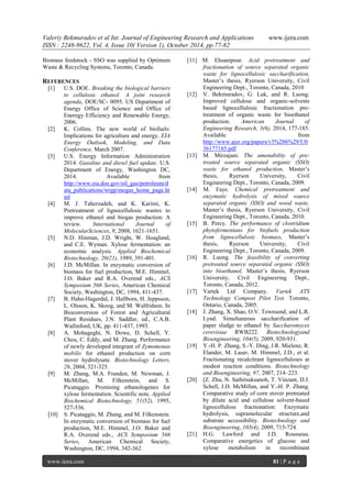 Valeriy Bekmuradov et al Int. Journal of Engineering Research and Applications www.ijera.com
ISSN : 2248-9622, Vol. 4, Issue 10( Version 1), October 2014, pp.77-82
www.ijera.com 81 | P a g e
Biomass feedstock - SSO was supplied by Optimum
Waste & Recycling Systems, Toronto, Canada.
REFERENCES
[1] U.S. DOE. Breaking the biological barriers
to cellulosic ethanol: A joint research
agenda, DOE/SC- 0095. US Department of
Energy Office of Science and Office of
Eneregy Efficiency and Renewable Energy,
2006.
[2] K. Collins. The new world of biofuels:
Implications for agriculture and energy. EIA
Energy Outlook, Modeling, and Data
Conference, March 2007.
[3] U.S. Energy Information Administration
2014. Gasoline and diesel fuel update. U.S.
Department of Energy, Washington DC,
2014. Available from
http://www.eia.doe.gov/oil_gas/petroleum/d
ata_publications/wrgp/mogas_home_page.ht
ml
[4] M. J. Taherzadeh, and K. Karimi, K.
Pretreatment of lignocellulosic wastes to
improve ethanol and biogas production: A
review. International Journal of
MolecularSciences, 9, 2008, 1621-1651.
[5] N.D. Hinman, J.D. Wright, W. Hoagland,
and C.E. Wyman. Xylose fermentation: an
economic analysis. Applied Biochemical
Biotechnology, 20(21), 1989, 391-401.
[6] J.D. McMillan. In enzymatic conversion of
biomass for fuel production, M.E. Himmel,
J.O. Baker and R.A. Overend eds., ACS
Symposium 566 Series, American Chemical
Society, Washington, DC, 1994, 411-437.
[7] B. Hahn-Hagerdal, J. Hallborn, H. Jeppsson,
L. Olsson, K. Skoog, and M. Walfridson. In
Bioconversion of Forest and Agricultural
Plant Residues, J.N. Saddler, ed., C.A.B.
Wallinford, UK, pp. 411-437, 1993.
[8] A. Mohageghi, N. Dowe, D. Schell, Y.
Chou, C. Eddy, and M. Zhang. Performance
of newly developed integrant of Zymomonas
mobilis for ethanol production on corn
stover hydrolysate. Biotechnology Letters,
26, 2004, 321-325.
[9] M. Zhang, M.A. Franden, M. Newman, J.
McMillan, M. Filkenstein, and S.
Picataggio. Promising ethanologenes for
xylose fermentation. Scientific note. Applied
Biochemical Biotechnology, 51(52), 1995,
527-536.
[10] S. Picataggio, M. Zhang, and M. Filkenstein.
In enzymatic conversion of biomass for fuel
production, M.E. Himmel, J.O. Baker and
R.A. Overend eds., ACS Symposium 566
Series, American Chemical Society,
Washington, DC, 1994, 342-362.
[11] M. Ehsanipour. Acid pretreatment and
fractionation of source separated organic
waste for lignocellulosic saccharification,
Master’s thesis, Ryerson University, Civil
Engineering Dept., Toronto, Canada, 2010
[12] V. Bekmuradov, G. Luk, and R. Luong.
Improved cellulose and organic-solvents
based lignocellulosic fractionation pre-
treatment of organic waste for bioethanol
production. American Journal of
Engineering Research, 3(6), 2014, 177-185.
Available from
http://www.ajer.org/papers/v3%286%29/U0
36177185.pdf
[13] M. Mirzajani. The amenability of pre-
treated source separated organic (SSO)
waste for ethanol production, Master’s
thesis, Ryerson University, Civil
Engineering Dept., Toronto, Canada, 2009.
[14] M. Faye. Chemical pretreatment and
enzymatic hydrolysis of mixed source
separated organic (SSO) and wood waste,
Master’s thesis, Ryerson University, Civil
Engineering Dept., Toronto, Canada, 2010.
[15] B. Percy. The performance of clostridium
phytofermentans for biofuels production
from lignocellulosic biomass, Master’s
thesis, Ryerson University, Civil
Engineering Dept., Toronto, Canada, 2009.
[16] R. Luong. The feasibility of converting
pretreated source separated organic (SSO)
into bioethanol, Master’s thesis, Ryerson
University, Civil Engineering Dept.,
Toronto, Canada, 2012.
[17] Vartek Ltd Company. Vartek ATS
Technology Compost Pilot Test. Toronto,
Ontario, Canada, 2005.
[18] J. Zhang, X. Shao, O.V. Townsend, and L.R.
Lynd. Simultaneous saccharification of
paper sludge to ethanol by Saccharomyces
cerevisiae RWB222. Biotechnologyand
Bioengineering, 104(5), 2009, 920-931.
[19] Y.-H. P. Zhang, S.-Y. Ding, J.R. Mielenz, R.
Elander, M. Laser, M. Himmel, J.D., et al.
Fractionating recalcitrant lignocelluloses at
modest reaction conditions. Biotechnology
and Bioengineering, 97, 2007, 214–223.
[20] [Z. Zhu, N. Sathitsuksanoh, T. Vinzant, D.J.
Schell, J.D. McMillan, and Y.-H. P. Zhang.
Comparative study of corn stover pretreated
by dilute acid and cellulose solvent-based
lignocellulose fractionation: Enzymatic
hydrolysis, supramolecular structure,and
substrate accessibility. Biotechnology and
Bioengineering, 103(4), 2009, 715-724.
[21] H.G. Lawford and J.D. Rousseau.
Comparative energetics of glucose and
xylose metabolism in recombinant
 