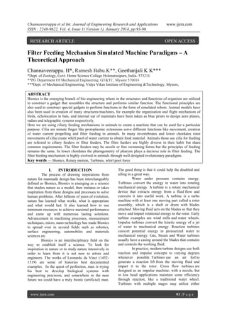 Channaveerappa et al Int. Journal of Engineering Research and Applications
ISSN : 2248-9622, Vol. 4, Issue 1( Version 1), January 2014, pp.93-96

RESEARCH ARTICLE

www.ijera.com

OPEN ACCESS

Filter Feeding Mechanism Simulated Machine Paradigms – A
Theoretical Approach
Channaveerappa. H*, Ramesh Babu.K**, Geethanjali K K***
*Dept. of Zoology, Govt. Home Science College Holenarasipura, India- 573211.
**PG Department Of Mechanical Engineering, GT&TC, Mysore 570016
***Dept. of Mechanical Engineering, Vidya Vikas Institute of Engineering &Technology, Mysore,

ABSTRACT
Bionics is the emerging branch of bio engineering where in the structures and functions of organism are utilized
to construct a gadget that resembles the structure and performs similar function. The functional principles are
also used to construct special gadgets to perform functions in the form of simulated robots. Animal models have
also been used in creation of many structures/machines, for example the organization and flight mechanism of
birds, echolocation in bats, and internal ear of mammals have been taken as blue prints to design aero planes,
radars and telegraphic systems respectively.
Here we are using ciliary feeding mechanisms in animals to create a machine that can be used for a particular
purpose. Cilia are minute finger like protoplasmic extensions serve different functions like movement, creation
of water current propelling and filter feeding in animals. In many invertebrates and lower chordates rotor
movements of cilia create whirl pool of water current to obtain food material. Animals those use cilia for feeding
are referred to ciliary feeders or filter feeders. The filter feeders are highly diverse in their habit but share
common requirements. The filter feeders may be sessile or free swimming forms but the principles of feeding
remains the same. In lower chordates the pharngometry of pharynx plays a decisive role in filter feeding. The
filter feeding mechanism is highly evolved in animals through well designed evolutionary paradigms.
Key words — Bionics, Rotary motion, Turbines, whirl pool force

I.

INTRODUCTION

The process of drawing inspirations from
nature for manmade design has been interchangeably
defined as Bionics, Bionics is emerging as a science
that studies nature as a model, then imitates or takes
inspiration from these designs and processes to solve
human problems. After billions of years of evolution,
nature has learned what works, what is appropriate
and what would last. It also learned how to use
minimum resources to achieve maximal performance
and came up with numerous lasting solutions.
Advancement in machining processes, measurement
techniques, micro, nano technology has made Bionics
to spread over in several fields such as robotics,
surface engineering, automobiles and materials
sciences etc
Bionics is an interdisciplinary field on the
way to establish itself a science. To look for
inspiration in nature or to study nature intensively in
order to learn from it is not new to artists and
engineers. The works of Leonardo da Vinci (14521519) are some of histories best documented
examples. In the quest of perfection, man is trying
his best to develop biological systems with
engineering precision, and somewhere in the near
future we could have a truly bionic (artificial) man.

www.ijera.com

The good thing is that it could help the disabled and
ailing in a great way.
Water under pressure contains energy.
Turbines convert the energy in water into rotating
mechanical energy. A turbine is a rotary mechanical
device that extracts energy from a fluid flow and
converts it into useful work. A turbine is a turbo
machine with at least one moving part called a rotor
assembly, which is a shaft or drum with blades
attached. Moving fluid acts on the blades so that they
move and impart rotational energy to the rotor. Early
turbine examples are wind mills and water wheels.
Impulse turbines convert the kinetic energy of a jet
of water to mechanical energy. Reaction turbines
convert potential energy in pressurized water to
mechanical energy. Gas, Steam and Water turbines
usually have a casing around the blades that contains
and controls the working fluid.
In practice, modern turbine designs use both
reaction and impulse concepts to varying degrees
whenever possible. Turbines use an air foil to
generate a reaction lift from the moving fluid and
impart it to the rotor. Cross flow turbines are
designed as an impulse machine, with a nozzle, but
in low head applications maintain some efficiency
through reaction, like a traditional water wheel.
Turbines with multiple stages may utilize either
93 | P a g e

 