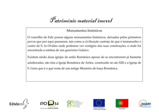 Património material imovel
                             Monumentos históricos
O concelho de Fafe possui alguns monumentos históricos, deixados pelos primeiros
povos que por aqui passaram, tais como a civilização castreja de que é testemunho o
castro de S. to Ovídeo onde podemos ver vestígios das suas construções, e onde foi
encontrada a estátua de um guerreiro Galaico.

Existem ainda duas igrejas de estilo Românico apesar de se encontrarem já bastante
adulteradas, são elas a Igreja Românica de Arões, construída no séc.XIII e a Igreja de
S. Gens que é o que resta de um antigo Mosteiro de traça Românica.
 