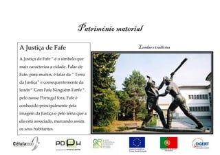 Património material
A Justiça de Fafe                                   Lendas e tradições

A Justiça de Fafe “ é o símbolo que
mais caracteriza a cidade. Falar de
Fafe, para muitos, é falar da “ Terra
da Justiça” e consequentemente da
lenda “ Com Fafe Ninguém Fanfe “.
pelo nosso Portugal fora, Fafe é
conhecido principalmente pela
imagem da Justiça e pelo lema que a
ela está associado, marcando assim
os seus habitantes.
 