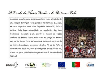 A Lenda da Nossa Senhora de Antime - Fafe
 Associada ao culto, como sempre acontece, conta a tradição de

 uma imagem da Virgem teria aparecido no monte de S. Jorge,

 em local disputado pelas duas freguesias limítrofes, Fafe e

 Antime. Após longa animosidade, as populações das duas

 localidades chegaram a um acordo: a imagem de Nossa

 Senhora de Antime ficaria todo o ano na igreja de Antime

 mas, no dia da sua festa, os homens de Antime viriam traze-la

 ao limite da paróquia, ao romper da alva. Aí, os de Fafe a

 levariam para a sua vila, onde a festejariam até ao pôr-do-sol,

 altura em que a pesadíssima imagem voltaria à sua residência

 habitual.
 