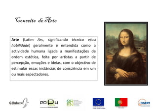 Conceito de Arte

Arte (Latim Ars, significando técnica e/ou
habilidade) geralmente é entendida como a
actividade humana ligada a manifestações de
ordem estética, feita por artistas a partir de
percepção, emoções e ideias, com o objectivo de
estimular essas instâncias de consciência em um
ou mais espectadores.
 
