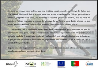 Contam as pessoas mais antigas que esta tradição surgiu quando nas Cortes do Reino, um
Visconde de Moreira de Rei se atrasou para uma sessão e ao chegar um Fidalgo que assistia o
insultou, julgando-o um vilão. No momento o Visconde ignorou os insultos, mas no final da
sessão, o Fidalgo continuou a censurá-lo, atirando-lhe as luvas à cara. Então ajustou--se um
duelo, na qual o Visconde é que escolhia as armas. Marcou-se o dia, a hora e o local.

    De acordo com o combinado, apareceram todos e constatou-se que a arma era um pau de
marmeleiro. Visto que o Fidalgo não sabia muito bem manejar o pau num duelo, o Visconde deu a
primeira paulada. A assistência, vendo tal “ palhaçada”, pois o Fidalgo limitou-se a defender-se,
o que fez com que todos se desatassem às gargalhadas, proclamando “ Viva a Justiça de Fafe e
com Fafe Ninguém Fanfe”.

Explica-se assim o aparecimento da nossa mais conhecida lenda, da qual não se sabe a data, mas
orgulhou e orgulha os habitantes desta Terra.
 