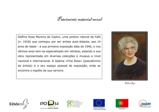 Património material movel


Delfina Rosa Moreira de Castro, uma pintora natural de Fafe
(n. 1918) que começou por ser artista auto-didacta, aos 14
anos de idade - a sua primeira exposição data de 1946, e nos
últimos anos tem-se especializado em retratos, estando a sua
obra representada em diversas colecções e museus a nível
nacional e internacional. A Galeria «Fina Rosa» (pseudónimo
da artista) é o seu espaço pessoal de exposição, onde se
encontra o espólio da sua carreira.



                                                               Delfina Rosa
 