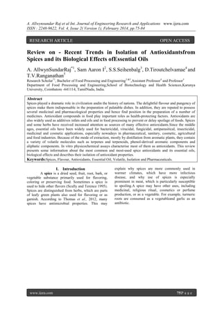 A. Allwynsundar Raj et al Int. Journal of Engineering Research and Applications www.ijera.com
ISSN : 2248-9622, Vol. 4, Issue 2( Version 1), February 2014, pp.75-84

RESEARCH ARTICLE

OPEN ACCESS

Review on - Recent Trends in Isolation of Antioxidantsfrom
Spices and its Biological Effects ofEssential Oils
A. AllwynSundarRaj*1, Sam Aaron I2, S.S.Seihenbalg3, D.Tiroutchelvamae4 and
T.V.Ranganathan5
Research Scholar*1, Bachelor of Food Processing and Engineering2 &3,Assistant Professor4 and Professor5
Department of Food Processing and Engineering,School of Biotechnology and Health Sciences,Karunya
University, Coimbatore -641114, TamilNadu, India.

Abstract
Spices played a dramatic role in civilization andin the history of nations. The delightful flavour and pungency of
spices make them indispensable in the preparation of palatable dishes. In addition, they are reputed to possess
several medicinal and pharmacological properties and hence find position in the preparation of a number of
medicines. Antioxidant compounds in food play important roles as health-protecting factors. Antioxidants are
also widely used as additives infats and oils and in food processing to prevent or delay spoilage of foods. Spices
and some herbs have received increased attention as sources of many effective antioxidants.Since the middle
ages, essential oils have been widely used for bactericidal, virucidal, fungicidal, antiparasitical, insecticidal,
medicinal and cosmetic applications, especially nowadays in pharmaceutical, sanitary, cosmetic, agricultural
and food industries. Because of the mode of extraction, mostly by distillation from aromatic plants, they contain
a variety of volatile molecules such as terpenes and terpenoids, phenol-derived aromatic components and
aliphatic components. In vitro physicochemical assays characterise most of them as antioxidants. This review
presents some information about the most common and most-used spice antioxidants and its essential oils,
biological effects and describes their isolation of antioxidant properties.
Keywords:Spices, Flavour, Antioxidants, Essential Oil, Volatile, Isolation and Pharmaceuticals.

I. Introduction
A spice is a dried seed, fruit, root, bark, or
vegetable substance primarily used for flavoring,
coloring or preserving food. Sometimes a spice is
used to hide other flavors (Scully and Terence 1995).
Spices are distinguished from herbs, which are parts
of leafy green plants also used for flavoring or as
garnish. According to Thomas et al., 2012, many
spices have antimicrobial properties. This may

www.ijera.com

explain why spices are more commonly used in
warmer climates, which have more infectious
disease, and why use of spices is especially
prominent in meat, which is particularly susceptible
to spoiling.A spice may have other uses, including
medicinal, religious ritual, cosmetics or perfume
production, or as a vegetable. For example, turmeric
roots are consumed as a vegetableand garlic as an
antibiotic.

75|P a g e

 