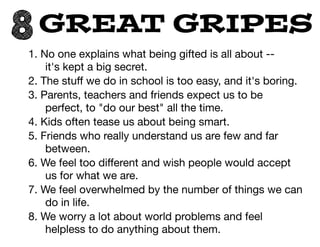 8GREAT GRIPES
1. No one explains what being gifted is all about --
it's kept a big secret.

2. The stuﬀ we do in school is too easy, and it's boring.

3. Parents, teachers and friends expect us to be
perfect, to "do our best" all the time.

4. Kids often tease us about being smart.

5. Friends who really understand us are few and far
between.

6. We feel too diﬀerent and wish people would accept
us for what we are.

7. We feel overwhelmed by the number of things we can
do in life.

8. We worry a lot about world problems and feel
helpless to do anything about them.
 